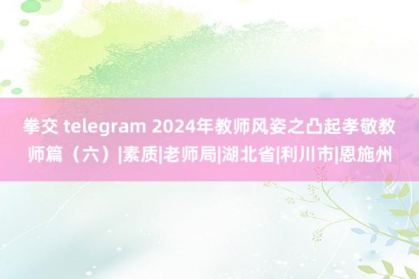 拳交 telegram 2024年教师风姿之凸起孝敬教师篇（六）|素质|老师局|湖北省|利川市|恩施州