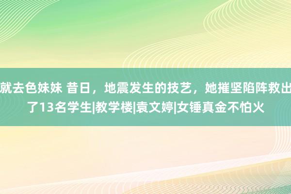 就去色妹妹 昔日，地震发生的技艺，她摧坚陷阵救出了13名学生|教学楼|袁文婷|女锤真金不怕火