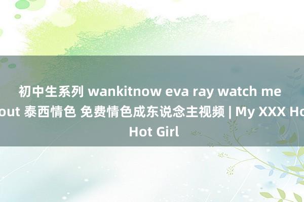 初中生系列 wankitnow eva ray watch me workout 泰西情色 免费情色成东说念主视频 | My XXX Hot Girl