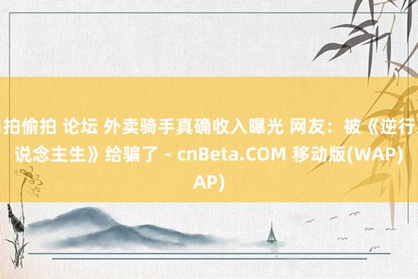 自拍偷拍 论坛 外卖骑手真确收入曝光 网友：被《逆行东说念主生》给骗了 - cnBeta.COM 移动版(WAP)