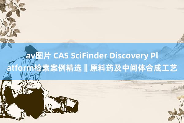 av图片 CAS SciFinder Discovery Platform检索案例精选‖原料药及中间体合成工艺