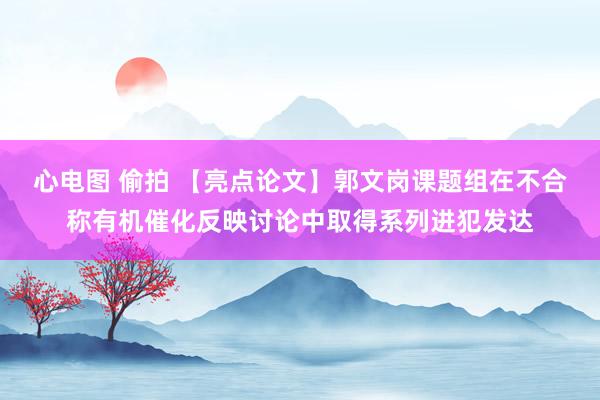 心电图 偷拍 【亮点论文】郭文岗课题组在不合称有机催化反映讨论中取得系列进犯发达