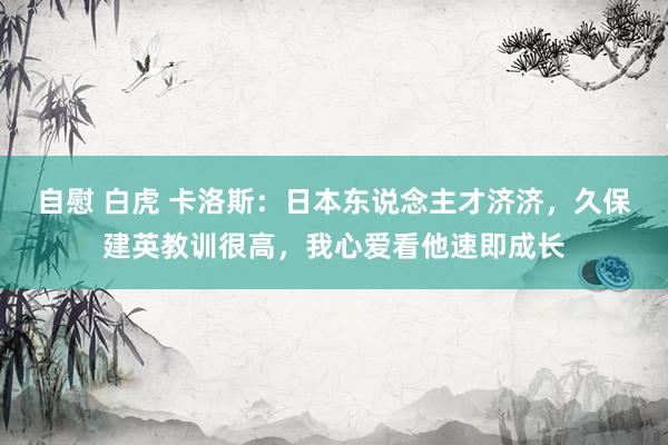 自慰 白虎 卡洛斯：日本东说念主才济济，久保建英教训很高，我心爱看他速即成长