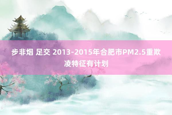 步非烟 足交 2013-2015年合肥市PM2.5重欺凌特征有计划