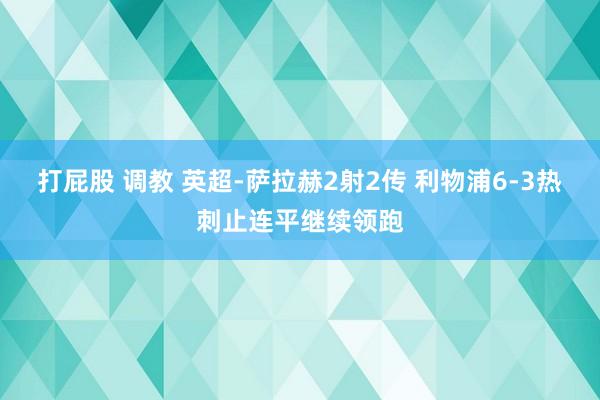 打屁股 调教 英超-萨拉赫2射2传 利物浦6-3热刺止连平继续领跑