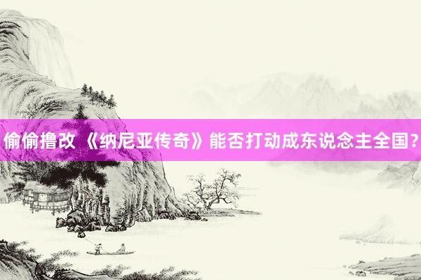 偷偷撸改 《纳尼亚传奇》能否打动成东说念主全国？