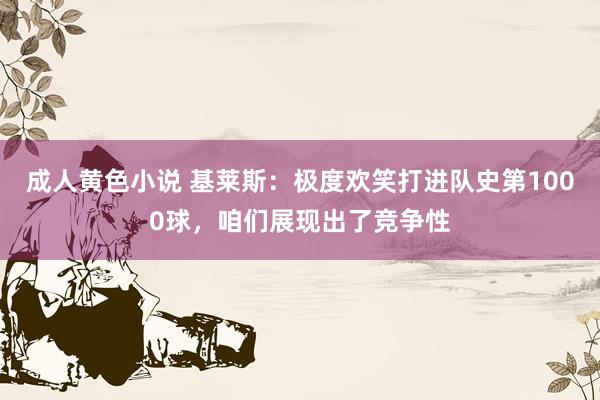 成人黄色小说 基莱斯：极度欢笑打进队史第1000球，咱们展现出了竞争性