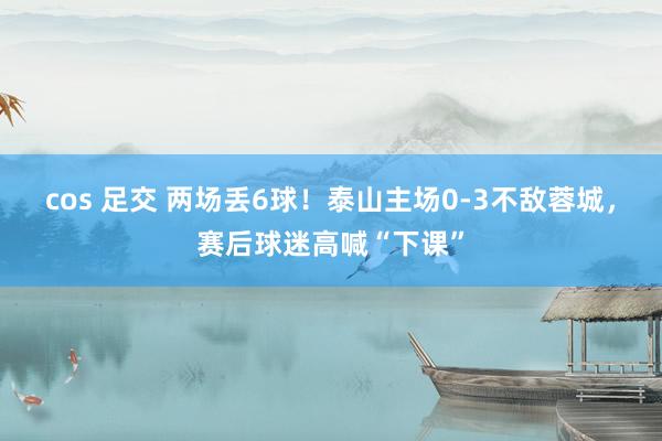 cos 足交 两场丢6球！泰山主场0-3不敌蓉城，赛后球迷高喊“下课”